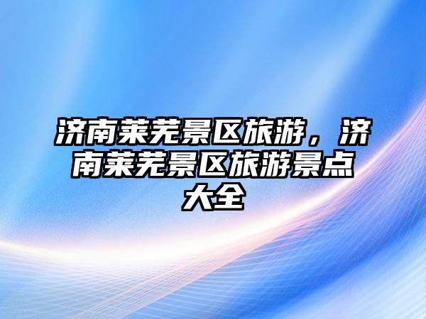 濟南萊蕪景區旅游，濟南萊蕪景區旅游景點大全
