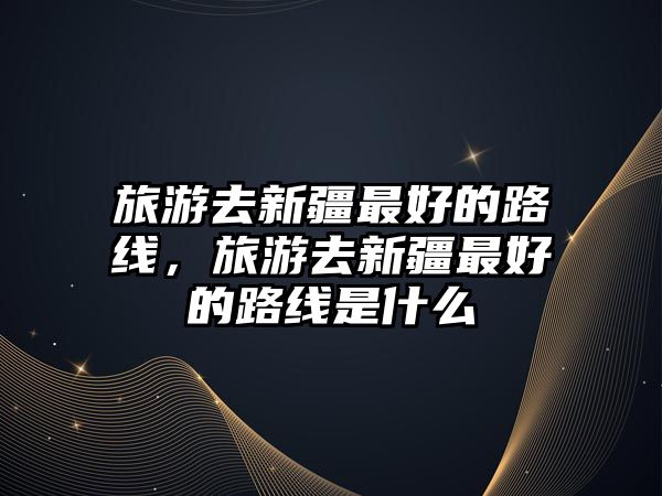 旅游去新疆最好的路線，旅游去新疆最好的路線是什么