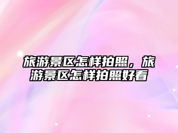 旅游景區怎樣拍照，旅游景區怎樣拍照好看