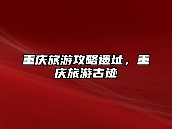 重慶旅游攻略遺址，重慶旅游古跡