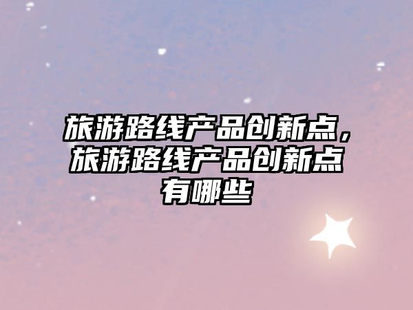 旅游路線產品創(chuàng)新點，旅游路線產品創(chuàng)新點有哪些