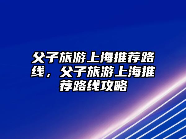父子旅游上海推薦路線，父子旅游上海推薦路線攻略