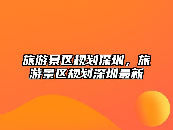 旅游景區(qū)規(guī)劃深圳，旅游景區(qū)規(guī)劃深圳最新