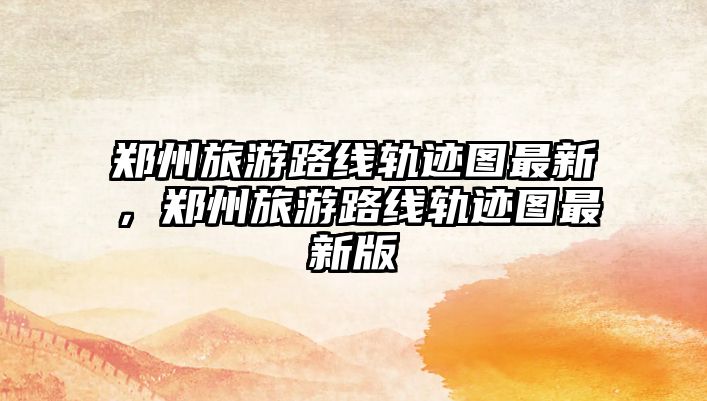 鄭州旅游路線軌跡圖最新，鄭州旅游路線軌跡圖最新版