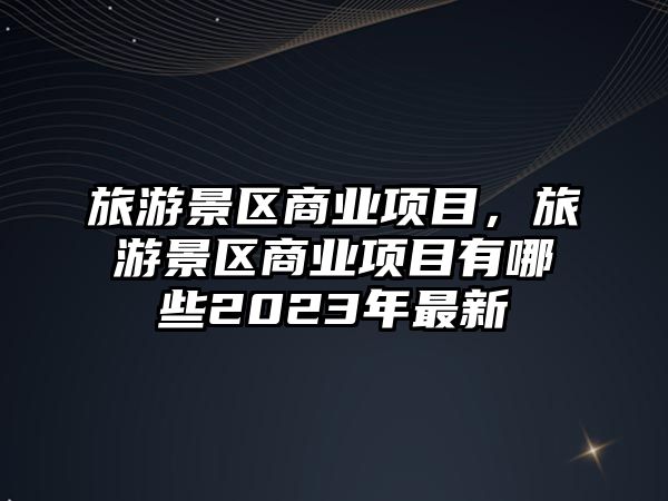 旅游景區商業項目，旅游景區商業項目有哪些2023年最新