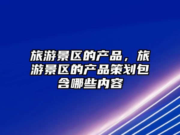 旅游景區的產品，旅游景區的產品策劃包含哪些內容