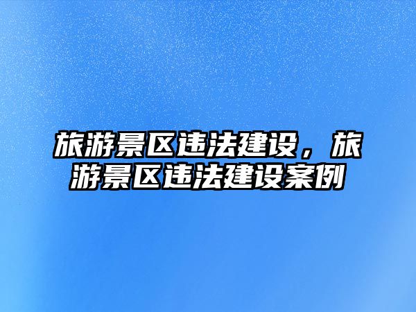 旅游景區違法建設，旅游景區違法建設案例