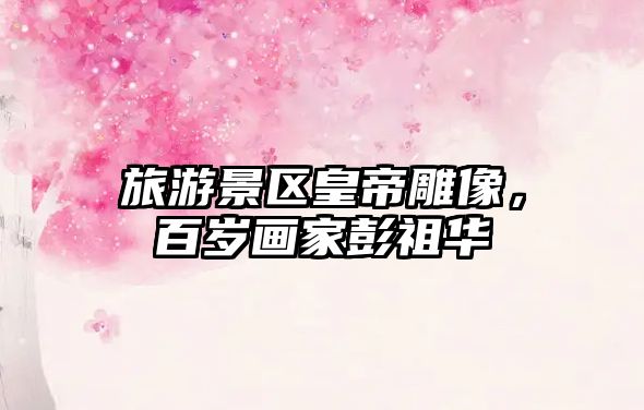 旅游景區皇帝雕像，百歲畫家彭祖華