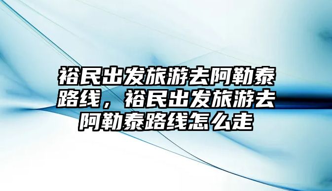 裕民出發旅游去阿勒泰路線，裕民出發旅游去阿勒泰路線怎么走