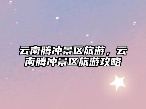 云南騰沖景區旅游，云南騰沖景區旅游攻略