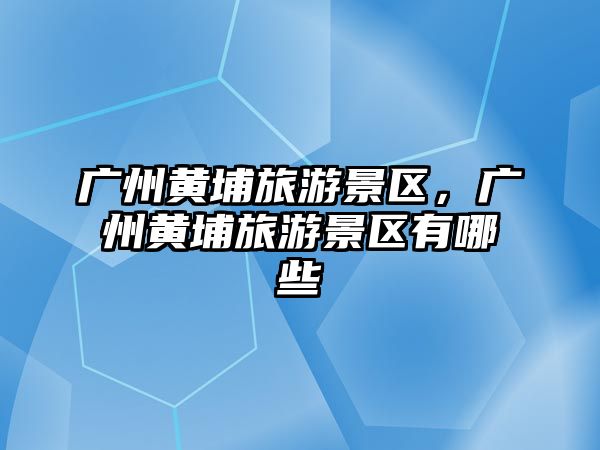 廣州黃埔旅游景區(qū)，廣州黃埔旅游景區(qū)有哪些