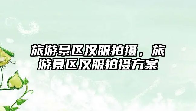 旅游景區漢服拍攝，旅游景區漢服拍攝方案