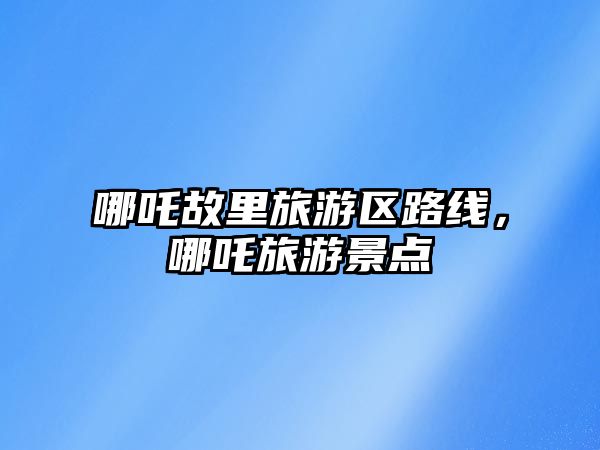 哪吒故里旅游區(qū)路線，哪吒旅游景點