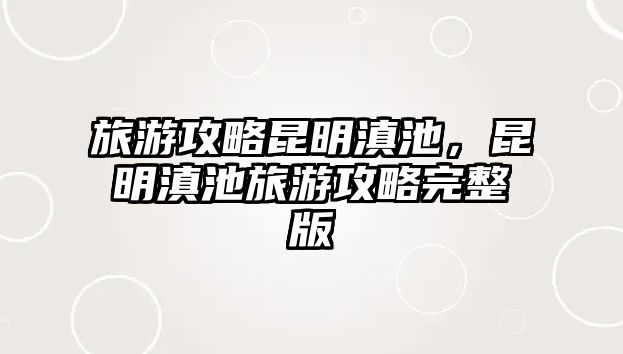 旅游攻略昆明滇池，昆明滇池旅游攻略完整版