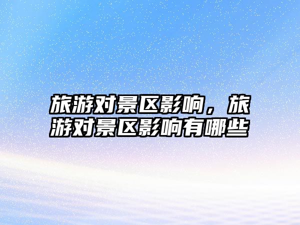 旅游對景區影響，旅游對景區影響有哪些