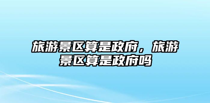 旅游景區(qū)算是政府，旅游景區(qū)算是政府嗎