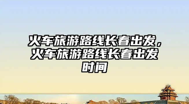 火車旅游路線長春出發，火車旅游路線長春出發時間