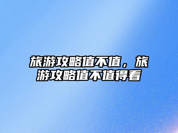 旅游攻略值不值，旅游攻略值不值得看