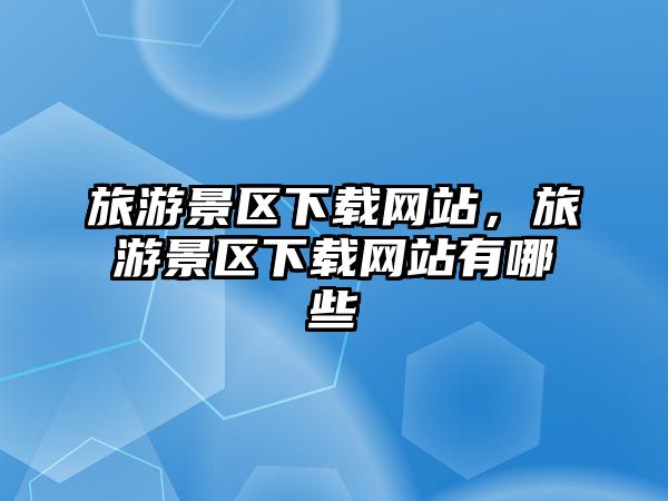 旅游景區(qū)下載網(wǎng)站，旅游景區(qū)下載網(wǎng)站有哪些