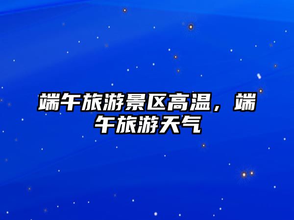 端午旅游景區高溫，端午旅游天氣