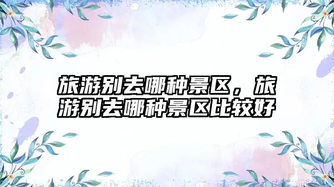 旅游別去哪種景區(qū)，旅游別去哪種景區(qū)比較好