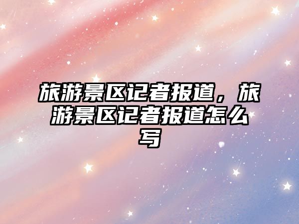 旅游景區記者報道，旅游景區記者報道怎么寫