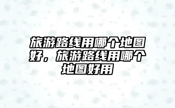 旅游路線用哪個地圖好，旅游路線用哪個地圖好用