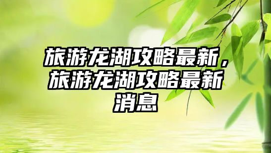 旅游龍湖攻略最新，旅游龍湖攻略最新消息