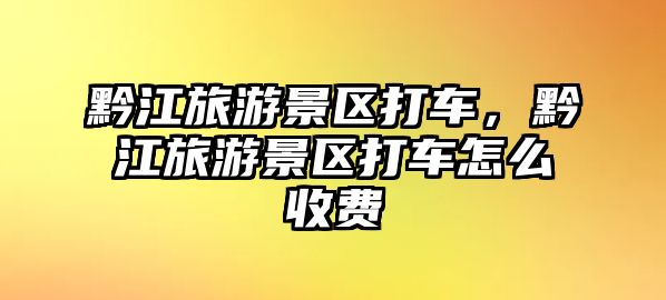 黔江旅游景區打車，黔江旅游景區打車怎么收費