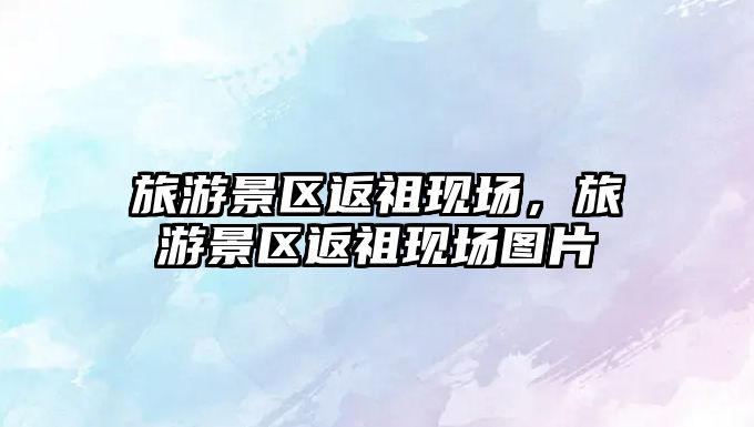 旅游景區返祖現場，旅游景區返祖現場圖片