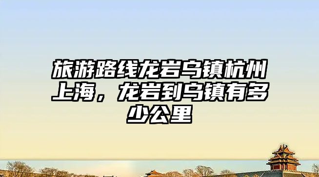 旅游路線龍巖烏鎮杭州上海，龍巖到烏鎮有多少公里