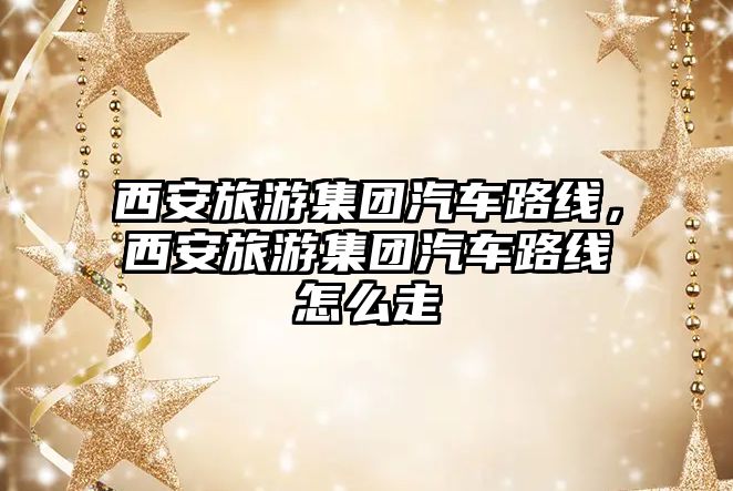 西安旅游集團汽車路線，西安旅游集團汽車路線怎么走