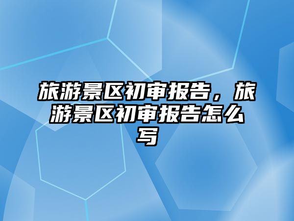 旅游景區初審報告，旅游景區初審報告怎么寫
