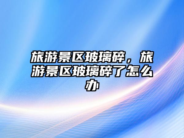 旅游景區玻璃碎，旅游景區玻璃碎了怎么辦