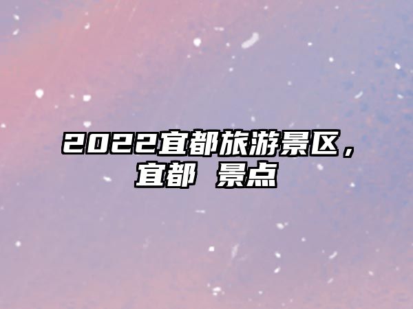 2022宜都旅游景區，宜都 景點