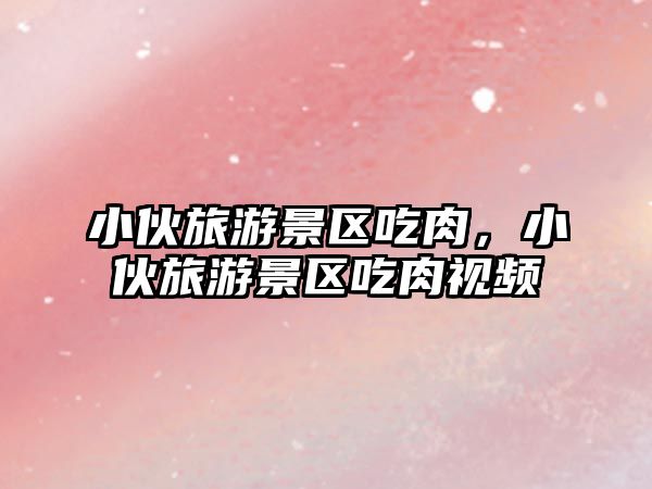 小伙旅游景區吃肉，小伙旅游景區吃肉視頻