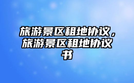 旅游景區(qū)租地協(xié)議，旅游景區(qū)租地協(xié)議書