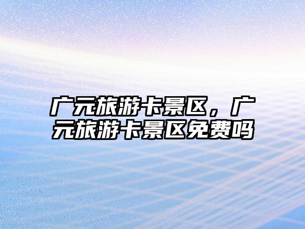 廣元旅游卡景區(qū)，廣元旅游卡景區(qū)免費(fèi)嗎