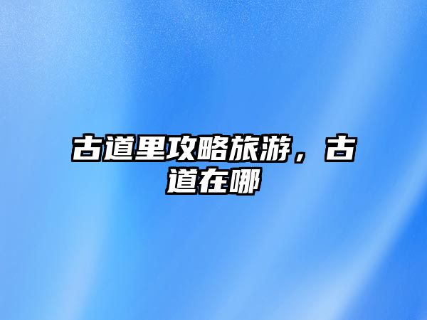 古道里攻略旅游，古道在哪