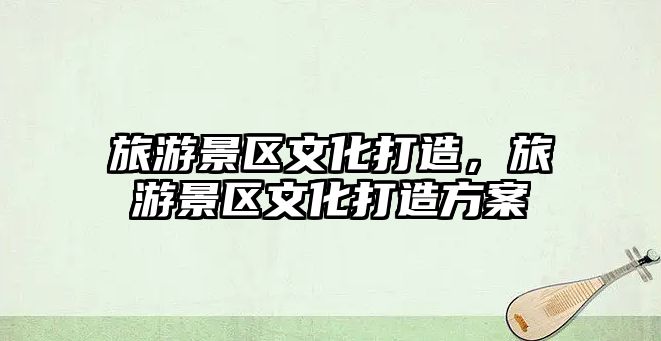 旅游景區文化打造，旅游景區文化打造方案