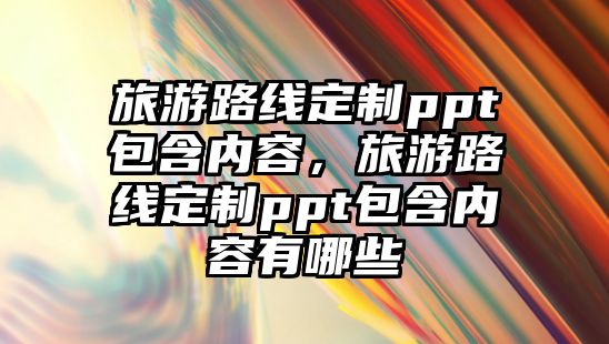 旅游路線定制ppt包含內容，旅游路線定制ppt包含內容有哪些