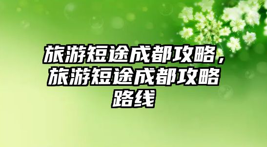 旅游短途成都攻略，旅游短途成都攻略路線