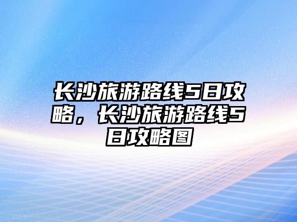 長沙旅游路線5日攻略，長沙旅游路線5日攻略圖
