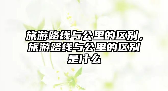 旅游路線與公里的區別，旅游路線與公里的區別是什么