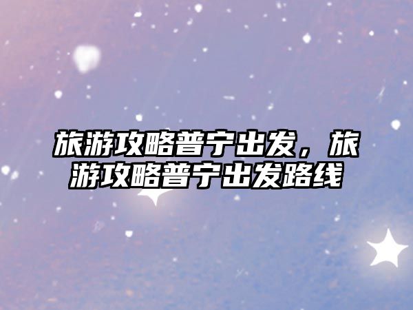 旅游攻略普寧出發，旅游攻略普寧出發路線