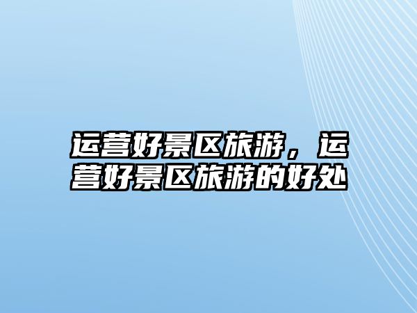 運(yùn)營(yíng)好景區(qū)旅游，運(yùn)營(yíng)好景區(qū)旅游的好處