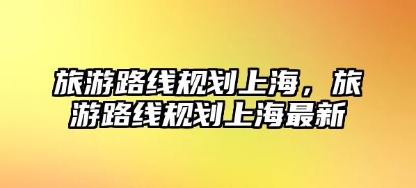 旅游路線規(guī)劃上海，旅游路線規(guī)劃上海最新
