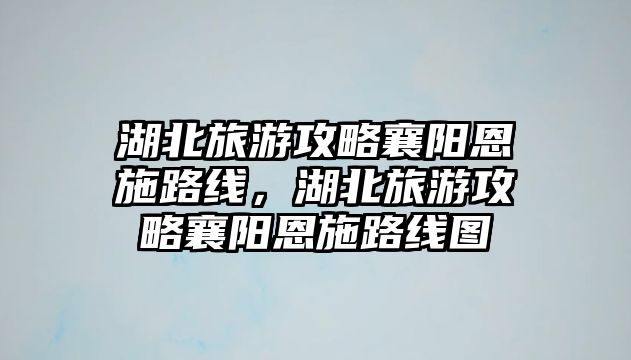 湖北旅游攻略襄陽恩施路線，湖北旅游攻略襄陽恩施路線圖