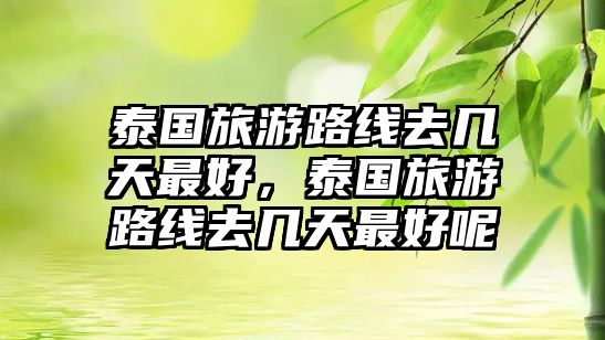 泰國旅游路線去幾天最好，泰國旅游路線去幾天最好呢