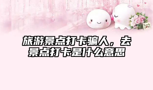 旅游景點(diǎn)打卡騙人，去景點(diǎn)打卡是什么意思